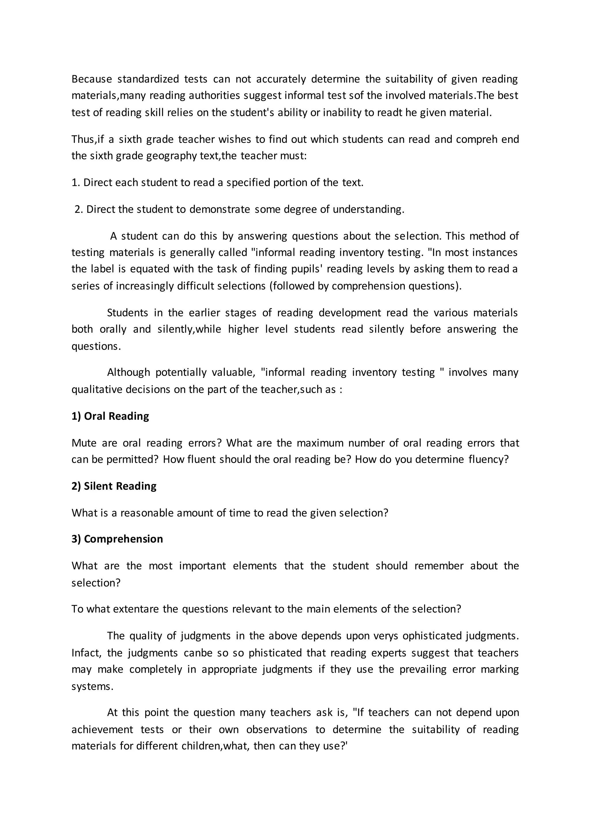 Because standardized tests can not accurately determine the suitability of given reading
materials,many reading authorities suggest informal test sof the involved materials.The best
test of reading skill relies on the student's ability or inability to readt he given material.
Thus,if a sixth grade teacher wishes to find out which students can read and compreh end
the sixth grade geography text,the teacher must:
1. Direct each student to read a specified portion of the text.
2. Direct the student to demonstrate some degree of understanding.
A student can do this by answering questions about the selection. This method of
testing materials is generally called "informal reading inventory testing. "In most instances
the label is equated with the task of finding pupils' reading levels by asking them to read a
series of increasingly difficult selections (followed by comprehension questions).
Students in the earlier stages of reading development read the various materials
both orally and silently,while higher level students read silently before answering the
questions.
Although potentially valuable, "informal reading inventory testing " involves many
qualitative decisions on the part of the teacher,such as :
1) Oral Reading
Mute are oral reading errors? What are the maximum number of oral reading errors that
can be permitted? How fluent should the oral reading be? How do you determine fluency?
2) Silent Reading
What is a reasonable amount of time to read the given selection?
3) Comprehension
What are the most important elements that the student should remember about the
selection?
To what extentare the questions relevant to the main elements of the selection?
The quality of judgments in the above depends upon verys ophisticated judgments.
Infact, the judgments canbe so so phisticated that reading experts suggest that teachers
may make completely in appropriate judgments if they use the prevailing error marking
systems.
At this point the question many teachers ask is, "If teachers can not depend upon
achievement tests or their own observations to determine the suitability of reading
materials for different children,what, then can they use?'
 