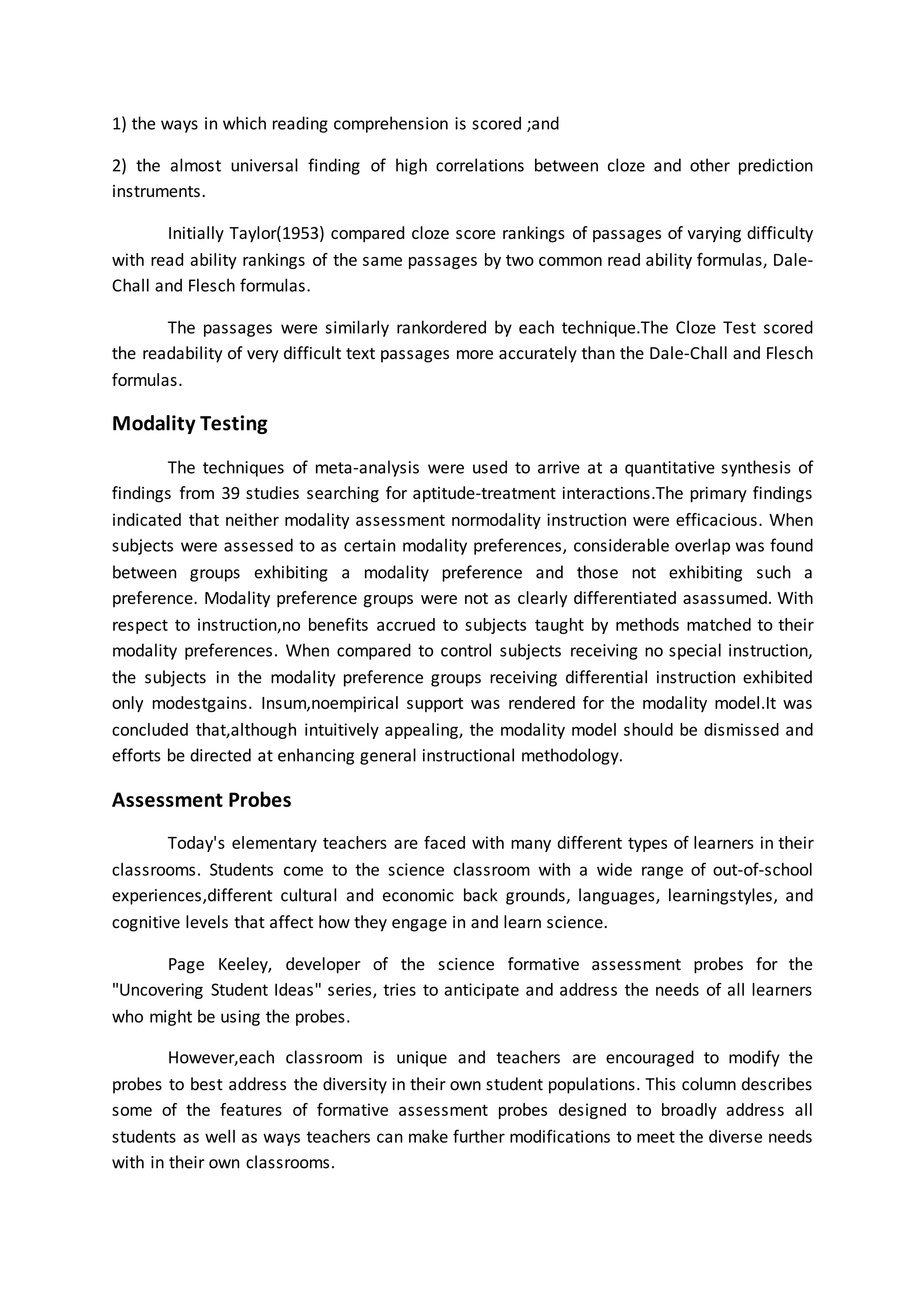 1) the ways in which reading comprehension is scored ;and
2) the almost universal finding of high correlations between cloze and other prediction
instruments.
Initially Taylor(1953) compared cloze score rankings of passages of varying difficulty
with read ability rankings of the same passages by two common read ability formulas, Dale-
Chall and Flesch formulas.
The passages were similarly rankordered by each technique.The Cloze Test scored
the readability of very difficult text passages more accurately than the Dale-Chall and Flesch
formulas.
Modality Testing
The techniques of meta-analysis were used to arrive at a quantitative synthesis of
findings from 39 studies searching for aptitude-treatment interactions.The primary findings
indicated that neither modality assessment normodality instruction were efficacious. When
subjects were assessed to as certain modality preferences, considerable overlap was found
between groups exhibiting a modality preference and those not exhibiting such a
preference. Modality preference groups were not as clearly differentiated asassumed. With
respect to instruction,no benefits accrued to subjects taught by methods matched to their
modality preferences. When compared to control subjects receiving no special instruction,
the subjects in the modality preference groups receiving differential instruction exhibited
only modestgains. Insum,noempirical support was rendered for the modality model.It was
concluded that,although intuitively appealing, the modality model should be dismissed and
efforts be directed at enhancing general instructional methodology.
Assessment Probes
Today's elementary teachers are faced with many different types of learners in their
classrooms. Students come to the science classroom with a wide range of out-of-school
experiences,different cultural and economic back grounds, languages, learningstyles, and
cognitive levels that affect how they engage in and learn science.
Page Keeley, developer of the science formative assessment probes for the
"Uncovering Student Ideas" series, tries to anticipate and address the needs of all learners
who might be using the probes.
However,each classroom is unique and teachers are encouraged to modify the
probes to best address the diversity in their own student populations. This column describes
some of the features of formative assessment probes designed to broadly address all
students as well as ways teachers can make further modifications to meet the diverse needs
with in their own classrooms.
 
