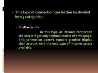 • This type of connection can further be divided
into 3 categories:-
• Shell account-
In this type of internet connection
the user will get only textural matter of a webpage.
This connection doesn’t support graphics display
shell account were the only type of internet access
available.
 