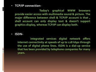 • TCP/IP connection-
Today’s graphical WWW browsers
provide easier access with multimedia sound & picture. The
major difference between shell & TCP/IP account is that ,
shell account can only display text & doesn’t support
graphics display, whereasTCP/IP can display both.
• ISDN-
integrated services digital network offers
internet connectivity at speeds of up to 128 kbps through
the use of digital phone lines. ISDN is a dial-up service
that has been provided by telephone companies for many
years.
 