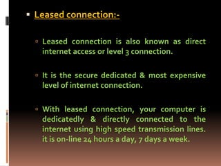  Leased connection:-
 Leased connection is also known as direct
internet access or level 3 connection.
 It is the secure dedicated & most expensive
level of internet connection.
 With leased connection, your computer is
dedicatedly & directly connected to the
internet using high speed transmission lines.
it is on-line 24 hours a day, 7 days a week.
 