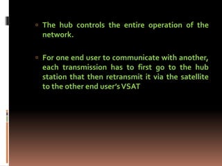  The hub controls the entire operation of the
network.
 For one end user to communicate with another,
each transmission has to first go to the hub
station that then retransmit it via the satellite
to the other end user’sVSAT
 