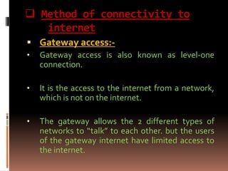  Method of connectivity to
internet
 Gateway access:-
• Gateway access is also known as level-one
connection.
• It is the access to the internet from a network,
which is not on the internet.
• The gateway allows the 2 different types of
networks to “talk” to each other. but the users
of the gateway internet have limited access to
the internet.
 