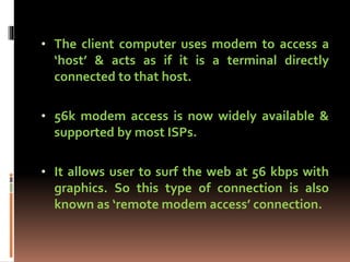 • The client computer uses modem to access a
‘host’ & acts as if it is a terminal directly
connected to that host.
• 56k modem access is now widely available &
supported by most ISPs.
• It allows user to surf the web at 56 kbps with
graphics. So this type of connection is also
known as ‘remote modem access’ connection.
 