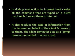 • In dial-up connection to internet host carries
all the command that are typed on a client
machine & forward them to internet.
• It also receives the data or information from
the internet on behalf of the client & passes it
to them. The client computer acts as a ‘dump’
terminal connected to remote host.
 