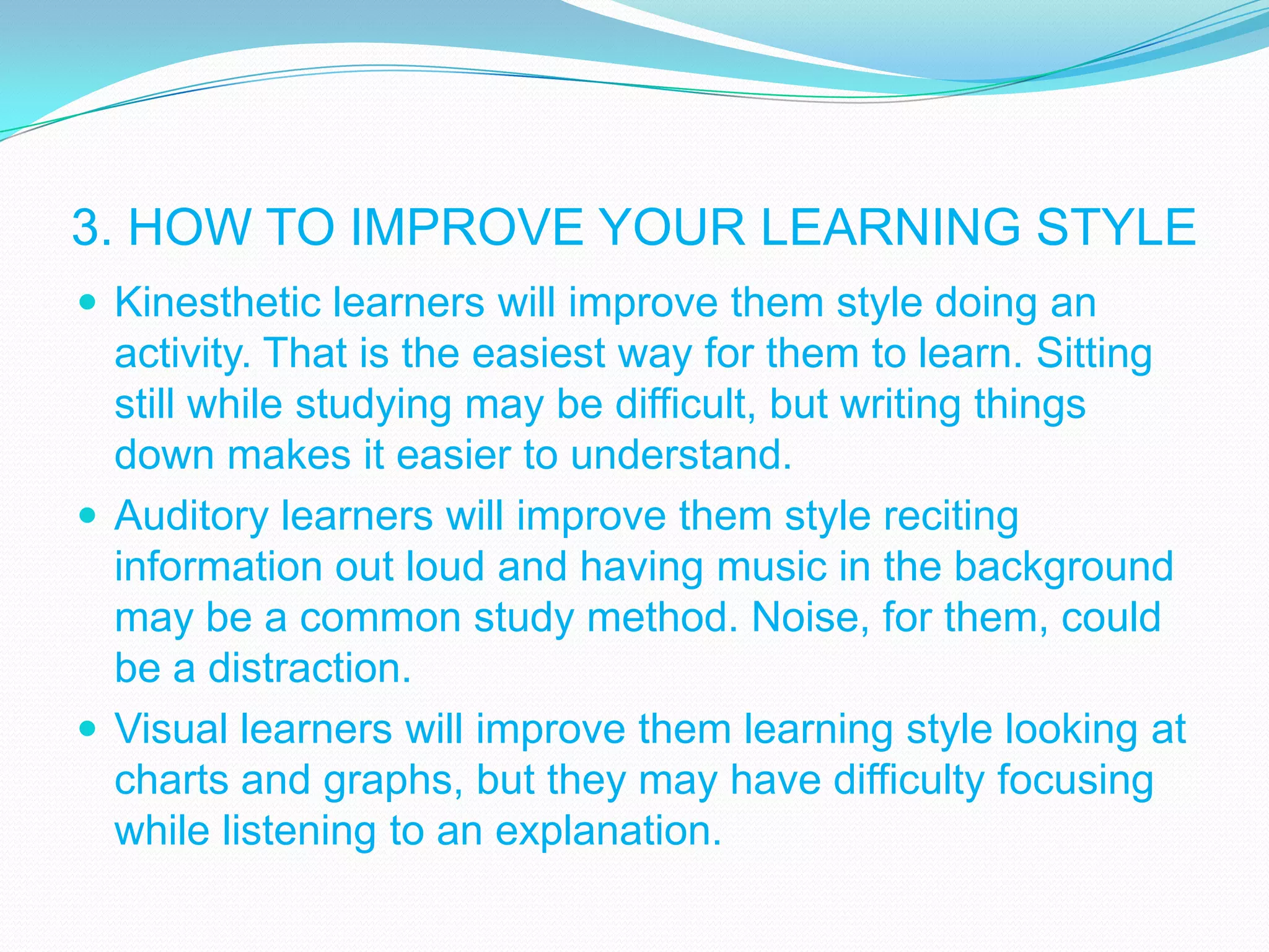 3. HOW TO IMPROVE YOUR LEARNING STYLE
 Kinesthetic learners will improve them style doing an

activity. That is the easiest way for them to learn. Sitting
still while studying may be difficult, but writing things
down makes it easier to understand.
 Auditory learners will improve them style reciting
information out loud and having music in the background
may be a common study method. Noise, for them, could
be a distraction.
 Visual learners will improve them learning style looking at
charts and graphs, but they may have difficulty focusing
while listening to an explanation.

 