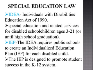 SPECIAL EDUCATION LAW
IDEA- Individuals with Disabilities
Education Act of 1990.
special education and related services
for disabled schoolchildren ages 3-21 (or
until high school graduation).
IEP-The IDEA requires public schools
to create an Individualized Education
Plan (IEP) for each disabled child.
The IEP is designed to promote student
success in the K-12 system.
 