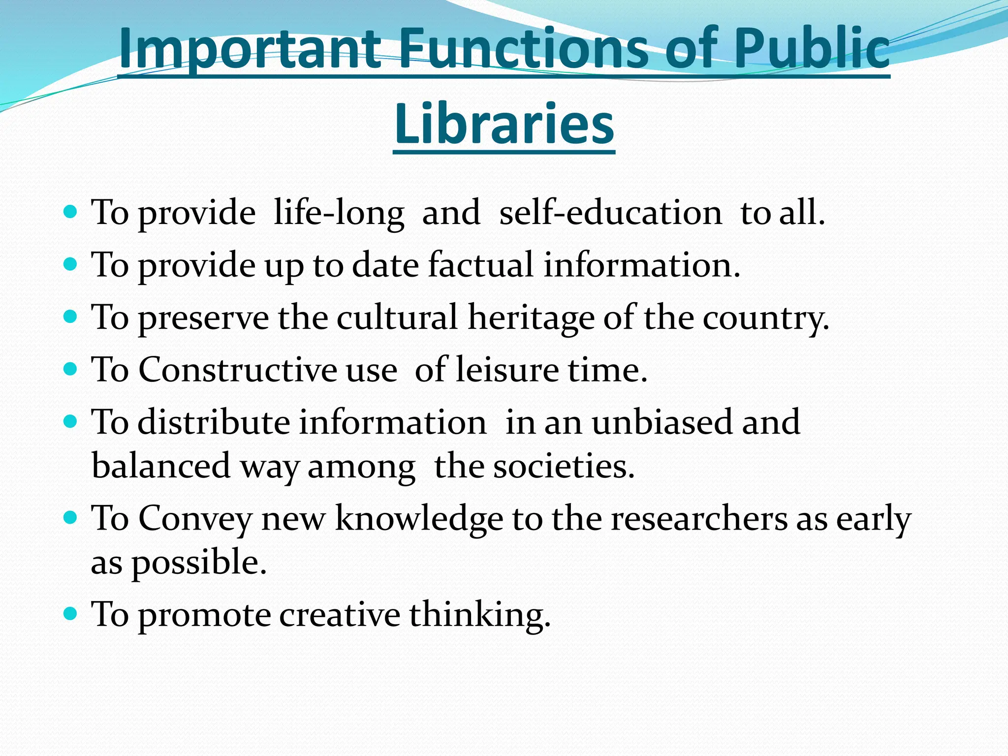 Important Functions of Public
Libraries
 To provide life-long and self-education to all.
 To provide up to date factual information.
 To preserve the cultural heritage of the country.
 To Constructive use of leisure time.
 To distribute information in an unbiased and
balanced way among the societies.
 To Convey new knowledge to the researchers as early
as possible.
 To promote creative thinking.
 