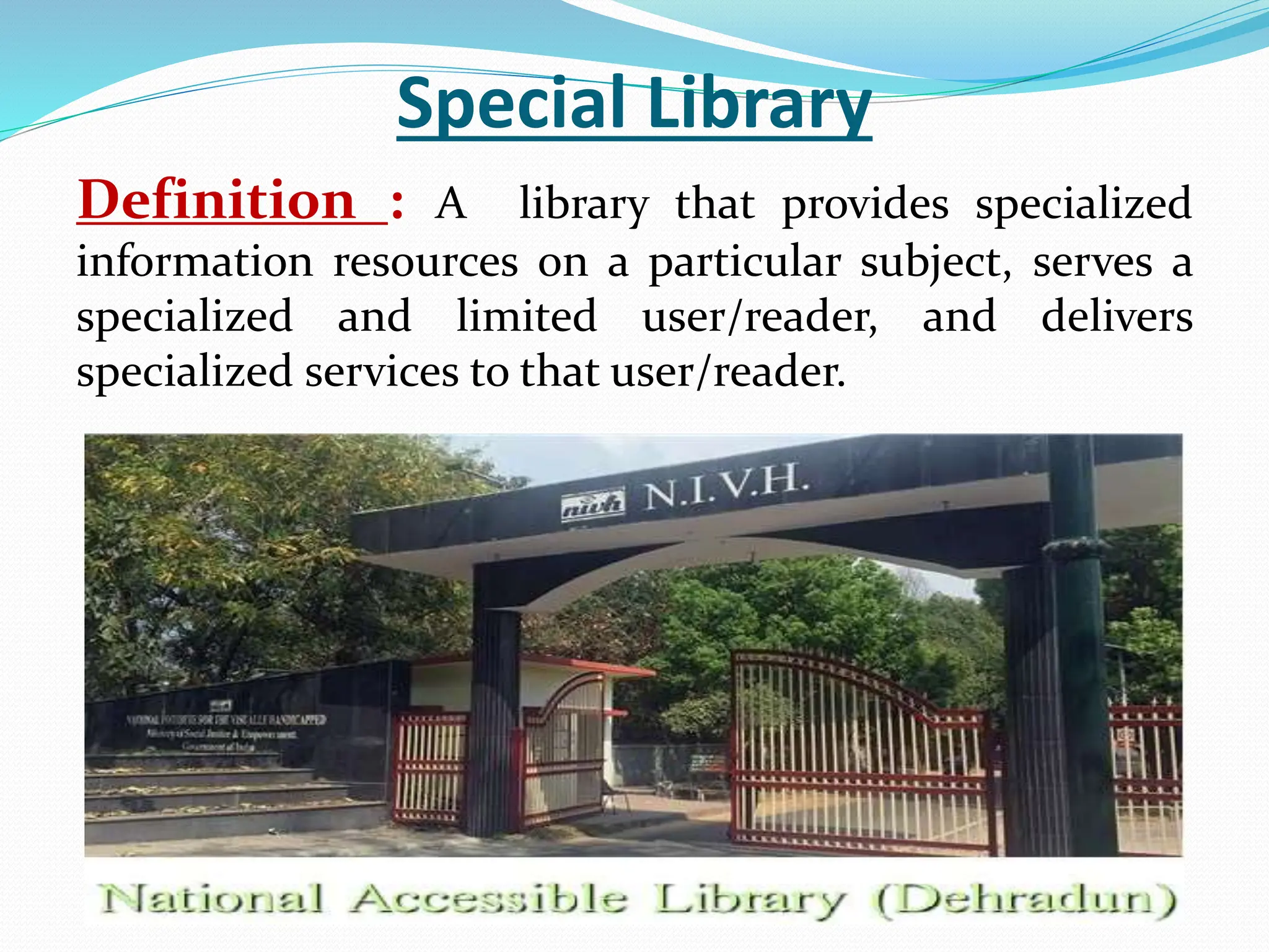 Special Library
Definition : A library that provides specialized
information resources on a particular subject, serves a
specialized and limited user/reader, and delivers
specialized services to that user/reader.
 