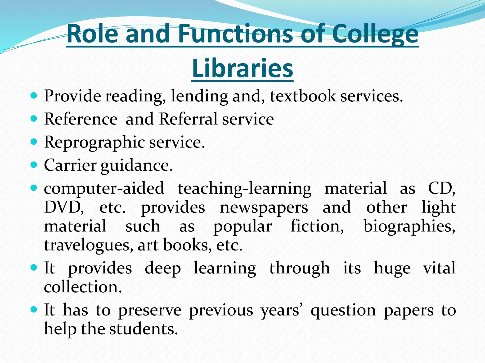 Role and Functions of College
Libraries
 Provide reading, lending and, textbook services.
 Reference and Referral service
 Reprographic service.
 Carrier guidance.
 computer-aided teaching-learning material as CD,
DVD, etc. provides newspapers and other light
material such as popular fiction, biographies,
travelogues, art books, etc.
 It provides deep learning through its huge vital
collection.
 It has to preserve previous years’ question papers to
help the students.
 