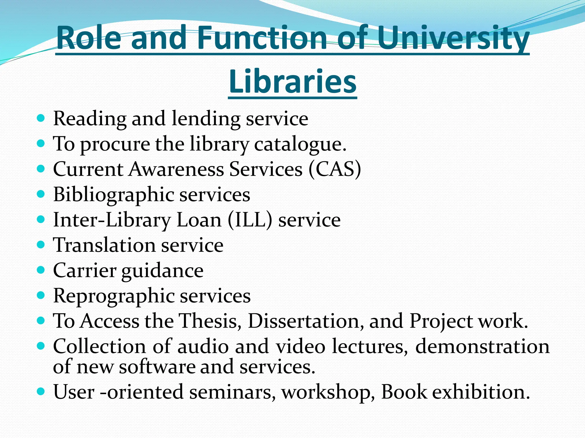 Role and Function of University
Libraries
 Reading and lending service
 To procure the library catalogue.
 Current Awareness Services (CAS)
 Bibliographic services
 Inter-Library Loan (ILL) service
 Translation service
 Carrier guidance
 Reprographic services
 To Access the Thesis, Dissertation, and Project work.
 Collection of audio and video lectures, demonstration
of new software and services.
 User -oriented seminars, workshop, Book exhibition.
 