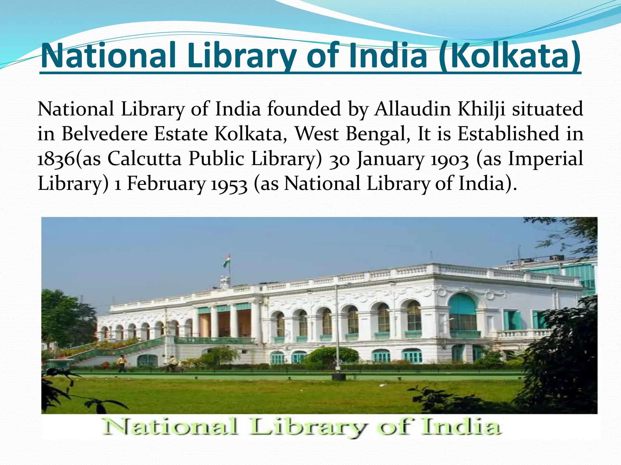 National Library of India (Kolkata)
National Library of India founded by Allaudin Khilji situated
in Belvedere Estate Kolkata, West Bengal, It is Established in
1836(as Calcutta Public Library) 30 January 1903 (as Imperial
Library) 1 February 1953 (as National Library of India).
 