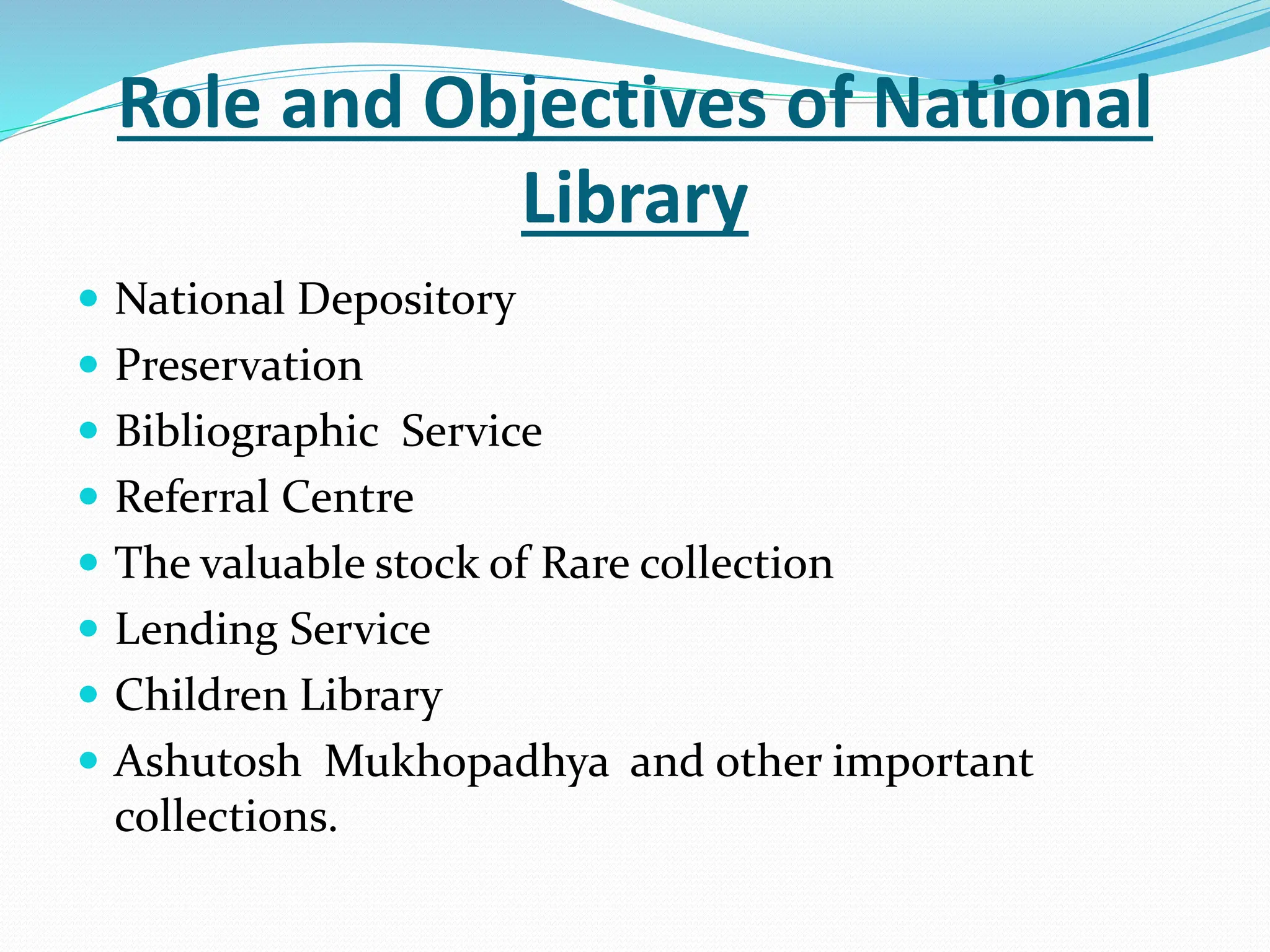 Role and Objectives of National
Library
 National Depository
 Preservation
 Bibliographic Service
 Referral Centre
 The valuable stock of Rare collection
 Lending Service
 Children Library
 Ashutosh Mukhopadhya and other important
collections.
 