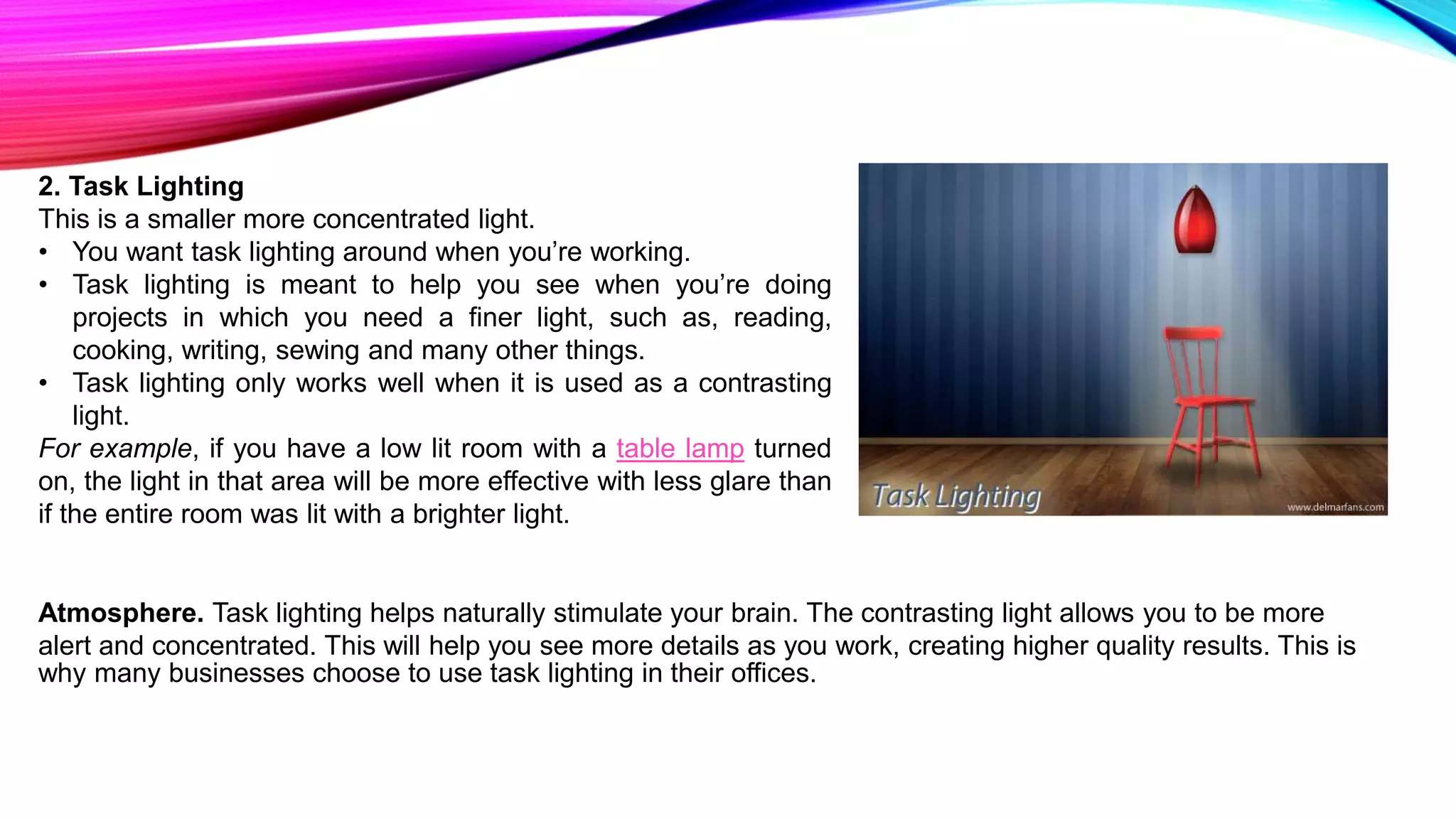 2. Task Lighting
This is a smaller more concentrated light.
• You want task lighting around when you’re working.
• Task lighting is meant to help you see when you’re doing
projects in which you need a finer light, such as, reading,
cooking, writing, sewing and many other things.
• Task lighting only works well when it is used as a contrasting
light.
For example, if you have a low lit room with a table lamp turned
on, the light in that area will be more effective with less glare than
if the entire room was lit with a brighter light.
Atmosphere. Task lighting helps naturally stimulate your brain. The contrasting light allows you to be more
alert and concentrated. This will help you see more details as you work, creating higher quality results. This is
why many businesses choose to use task lighting in their offices.
 