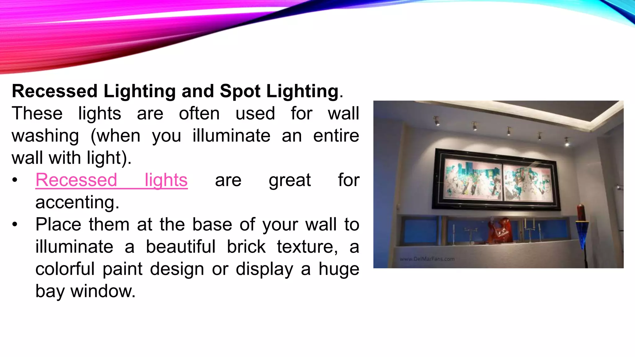 Recessed Lighting and Spot Lighting.
These lights are often used for wall
washing (when you illuminate an entire
wall with light).
• Recessed lights are great for
accenting.
• Place them at the base of your wall to
illuminate a beautiful brick texture, a
colorful paint design or display a huge
bay window.
 