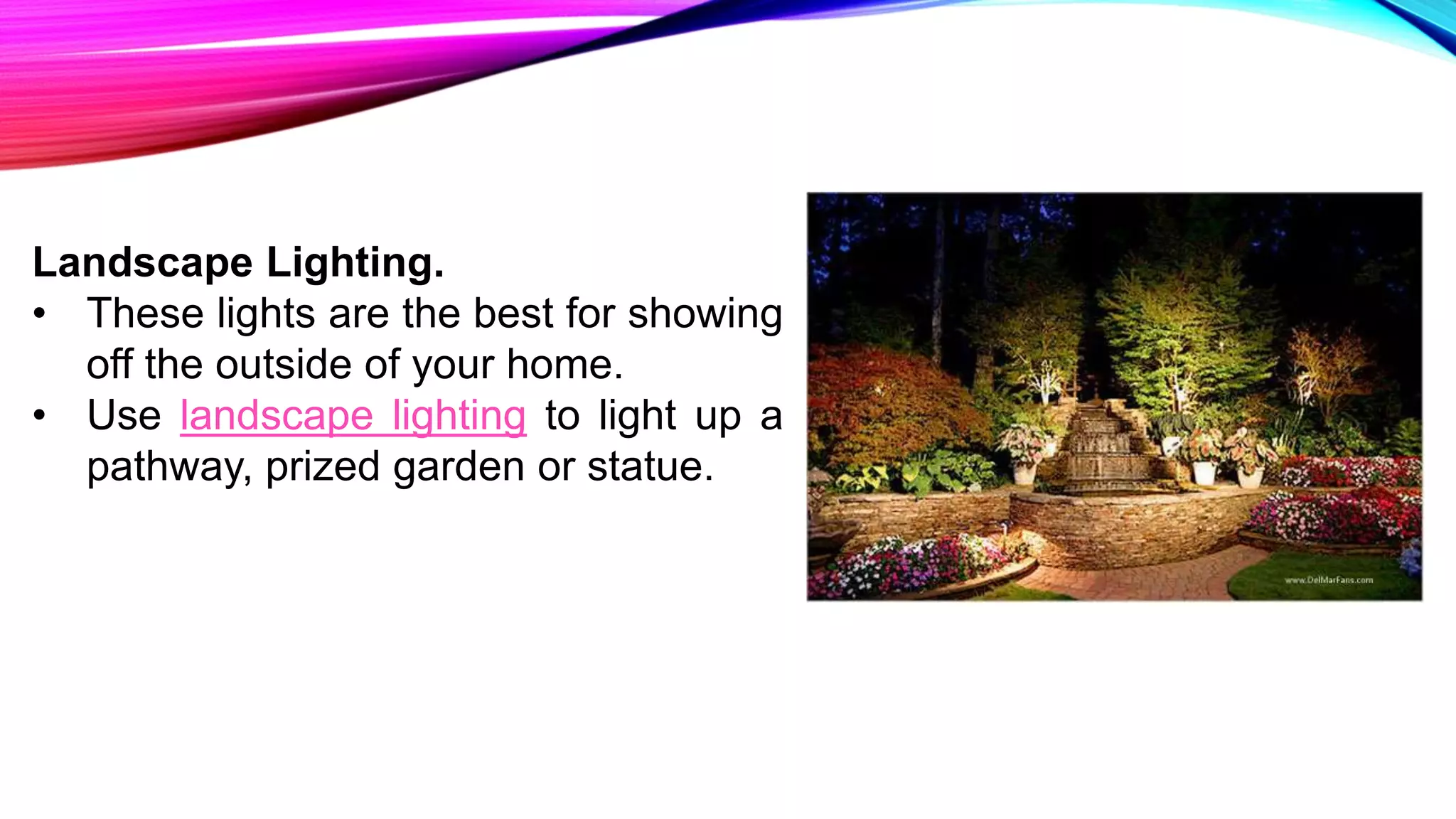 Landscape Lighting.
• These lights are the best for showing
off the outside of your home.
• Use landscape lighting to light up a
pathway, prized garden or statue.
 