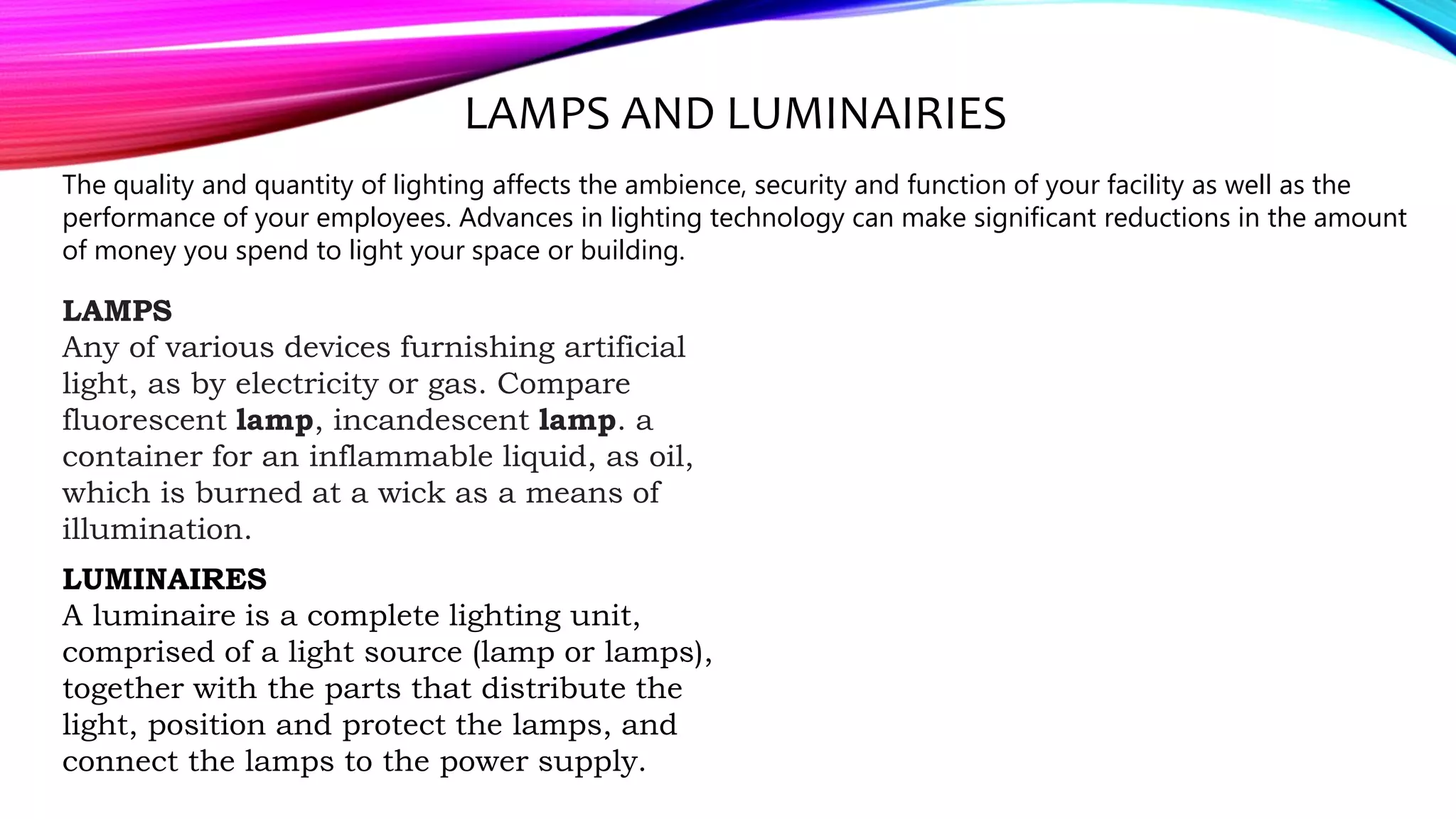 The quality and quantity of lighting affects the ambience, security and function of your facility as well as the
performance of your employees. Advances in lighting technology can make significant reductions in the amount
of money you spend to light your space or building.
LAMPS AND LUMINAIRIES
LAMPS
Any of various devices furnishing artificial
light, as by electricity or gas. Compare
fluorescent lamp, incandescent lamp. a
container for an inflammable liquid, as oil,
which is burned at a wick as a means of
illumination.
LUMINAIRES
A luminaire is a complete lighting unit,
comprised of a light source (lamp or lamps),
together with the parts that distribute the
light, position and protect the lamps, and
connect the lamps to the power supply.
 