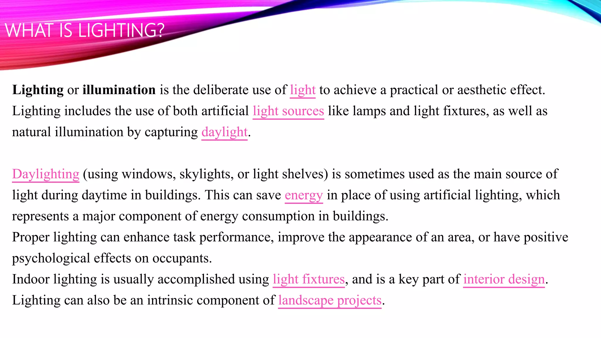 Lighting or illumination is the deliberate use of light to achieve a practical or aesthetic effect.
Lighting includes the use of both artificial light sources like lamps and light fixtures, as well as
natural illumination by capturing daylight.
Daylighting (using windows, skylights, or light shelves) is sometimes used as the main source of
light during daytime in buildings. This can save energy in place of using artificial lighting, which
represents a major component of energy consumption in buildings.
Proper lighting can enhance task performance, improve the appearance of an area, or have positive
psychological effects on occupants.
Indoor lighting is usually accomplished using light fixtures, and is a key part of interior design.
Lighting can also be an intrinsic component of landscape projects.
WHAT IS LIGHTING?
 