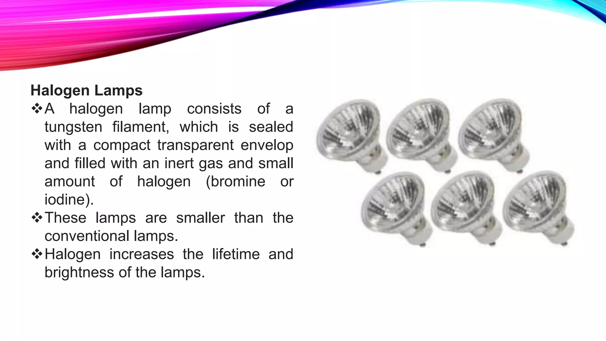 Halogen Lamps
A halogen lamp consists of a
tungsten filament, which is sealed
with a compact transparent envelop
and filled with an inert gas and small
amount of halogen (bromine or
iodine).
These lamps are smaller than the
conventional lamps.
Halogen increases the lifetime and
brightness of the lamps.
 