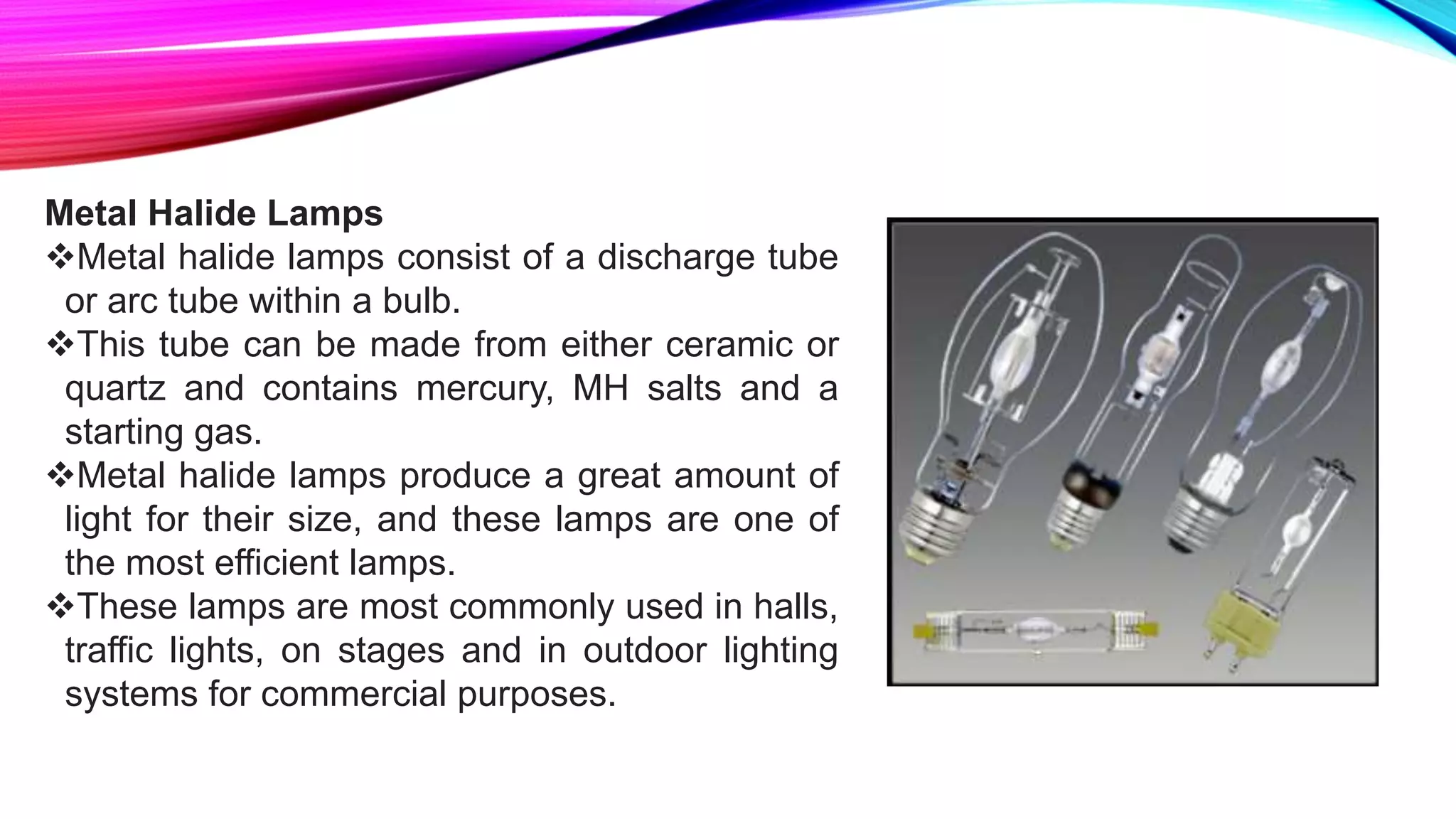 Metal Halide Lamps
Metal halide lamps consist of a discharge tube
or arc tube within a bulb.
This tube can be made from either ceramic or
quartz and contains mercury, MH salts and a
starting gas.
Metal halide lamps produce a great amount of
light for their size, and these lamps are one of
the most efficient lamps.
These lamps are most commonly used in halls,
traffic lights, on stages and in outdoor lighting
systems for commercial purposes.
 