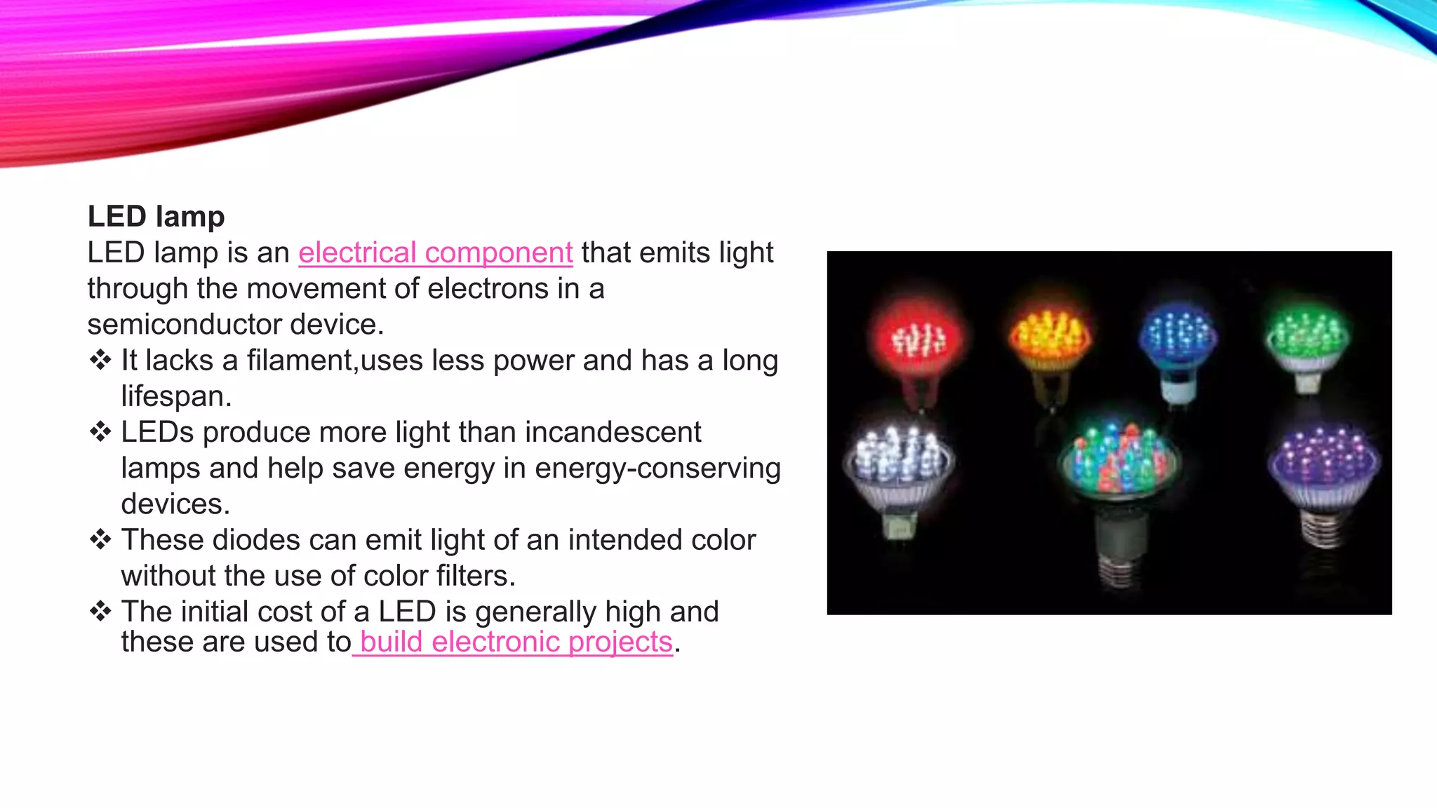 LED lamp
LED lamp is an electrical component that emits light
through the movement of electrons in a
semiconductor device.
 It lacks a filament,uses less power and has a long
lifespan.
 LEDs produce more light than incandescent
lamps and help save energy in energy-conserving
devices.
 These diodes can emit light of an intended color
without the use of color filters.
 The initial cost of a LED is generally high and
these are used to build electronic projects.
 