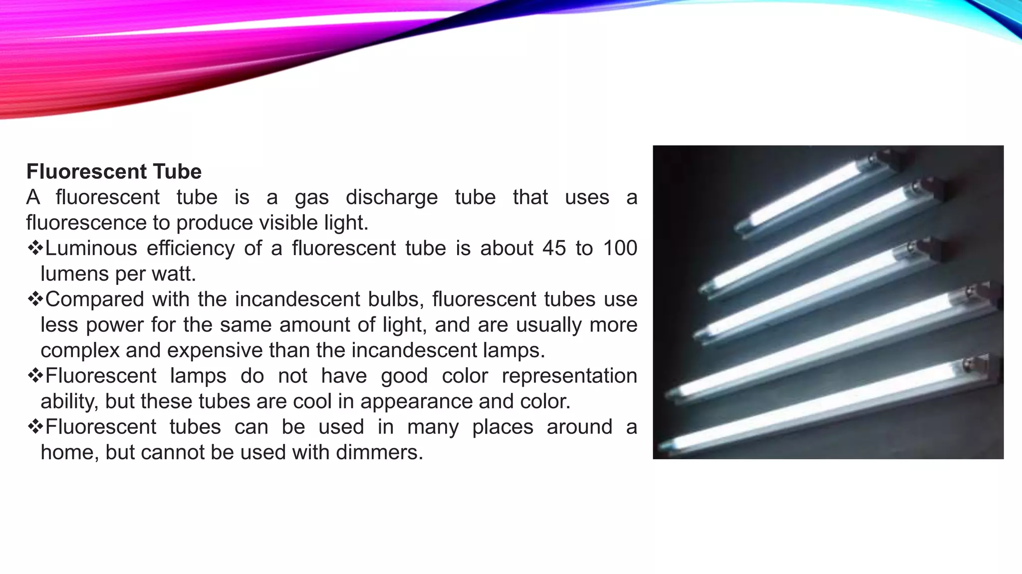 Fluorescent Tube
A fluorescent tube is a gas discharge tube that uses a
fluorescence to produce visible light.
Luminous efficiency of a fluorescent tube is about 45 to 100
lumens per watt.
Compared with the incandescent bulbs, fluorescent tubes use
less power for the same amount of light, and are usually more
complex and expensive than the incandescent lamps.
Fluorescent lamps do not have good color representation
ability, but these tubes are cool in appearance and color.
Fluorescent tubes can be used in many places around a
home, but cannot be used with dimmers.
 