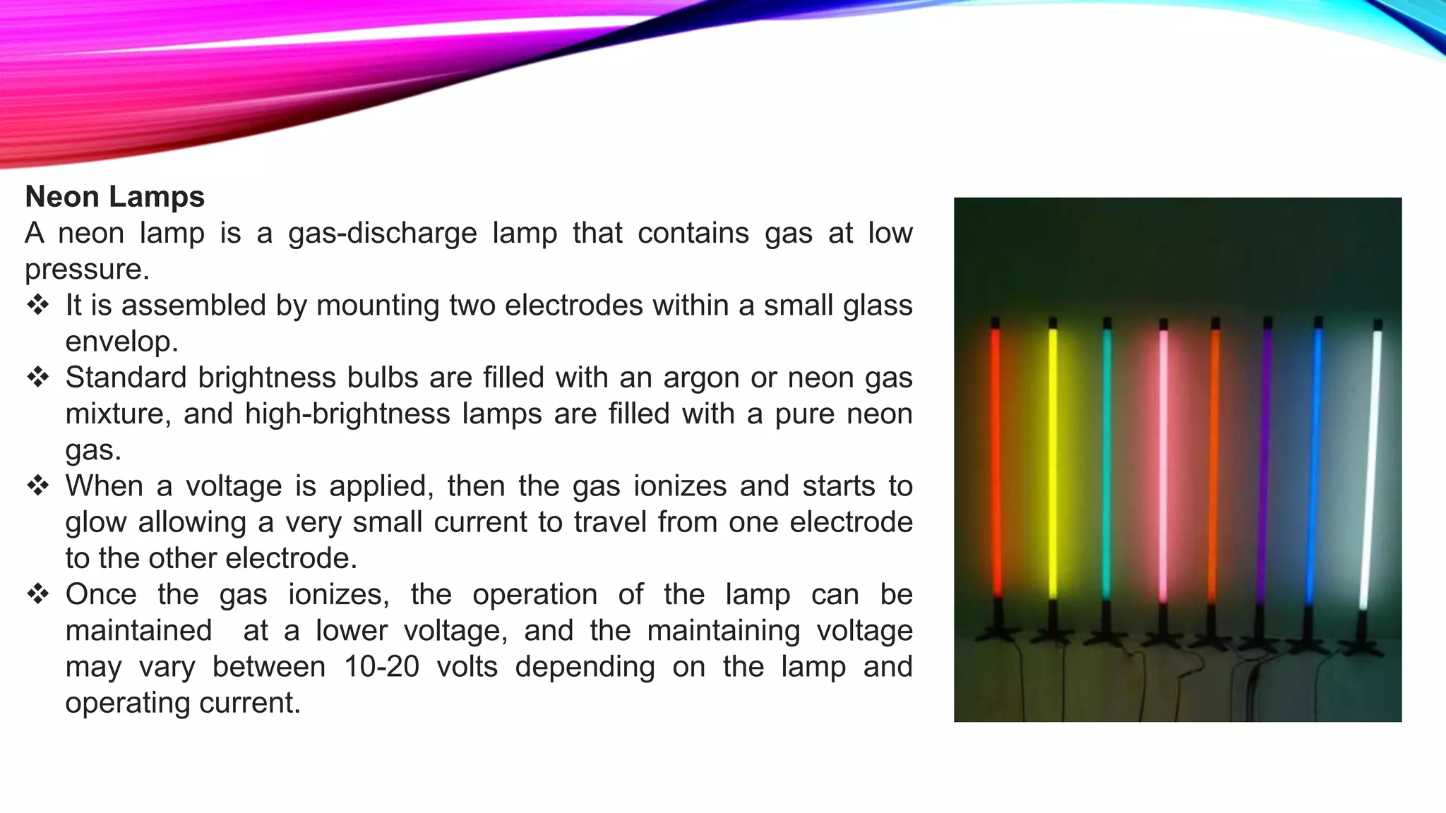 Neon Lamps
A neon lamp is a gas-discharge lamp that contains gas at low
pressure.
 It is assembled by mounting two electrodes within a small glass
envelop.
 Standard brightness bulbs are filled with an argon or neon gas
mixture, and high-brightness lamps are filled with a pure neon
gas.
 When a voltage is applied, then the gas ionizes and starts to
glow allowing a very small current to travel from one electrode
to the other electrode.
 Once the gas ionizes, the operation of the lamp can be
maintained at a lower voltage, and the maintaining voltage
may vary between 10-20 volts depending on the lamp and
operating current.
 