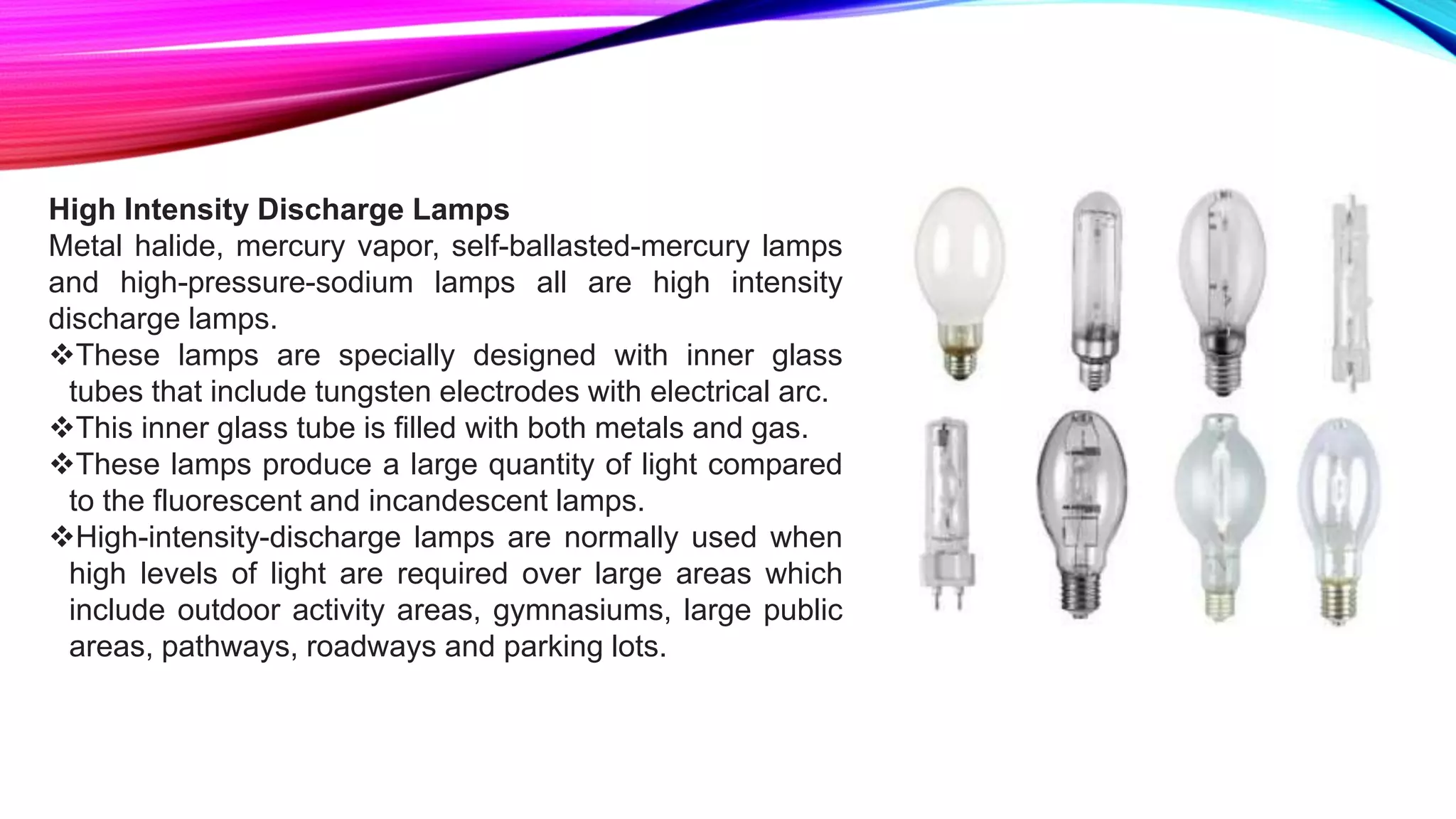 High Intensity Discharge Lamps
Metal halide, mercury vapor, self-ballasted-mercury lamps
and high-pressure-sodium lamps all are high intensity
discharge lamps.
These lamps are specially designed with inner glass
tubes that include tungsten electrodes with electrical arc.
This inner glass tube is filled with both metals and gas.
These lamps produce a large quantity of light compared
to the fluorescent and incandescent lamps.
High-intensity-discharge lamps are normally used when
high levels of light are required over large areas which
include outdoor activity areas, gymnasiums, large public
areas, pathways, roadways and parking lots.
 