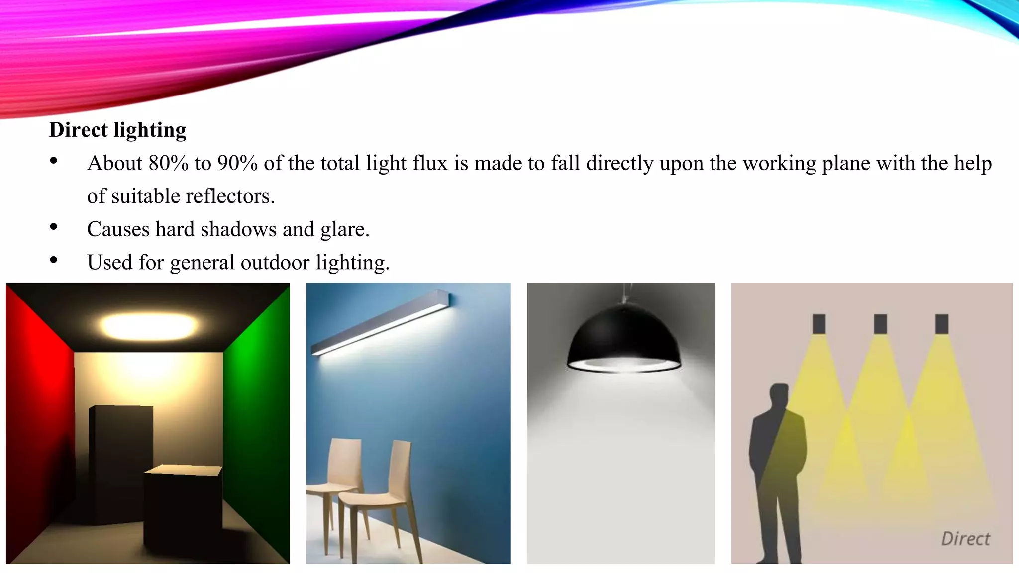 Direct lighting
• About 80% to 90% of the total light flux is made to fall directly upon the working plane with the help
of suitable reflectors.
• Causes hard shadows and glare.
• Used for general outdoor lighting.
 