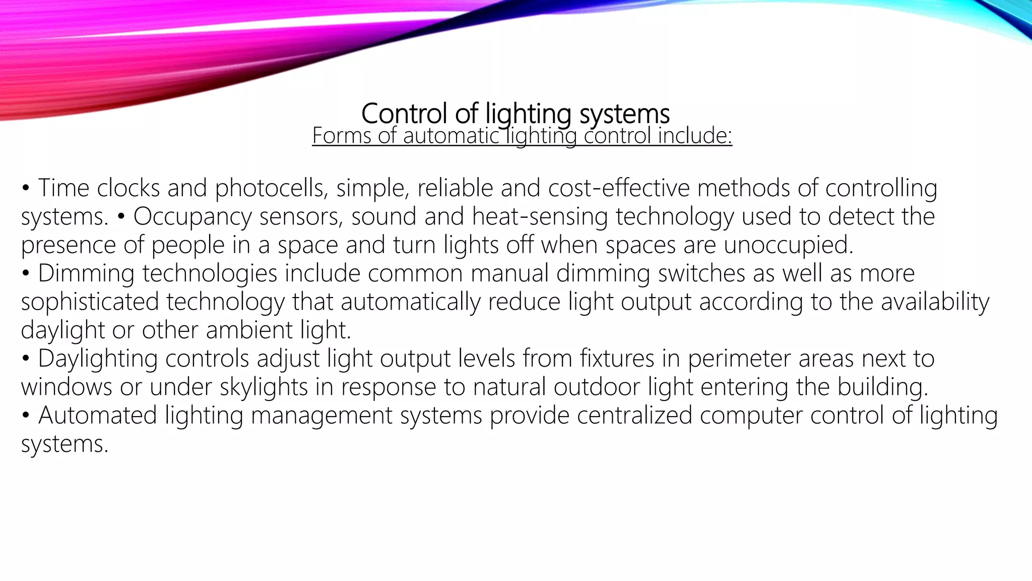 Control of lighting systems
Forms of automatic lighting control include:
• Time clocks and photocells, simple, reliable and cost-effective methods of controlling
systems. • Occupancy sensors, sound and heat-sensing technology used to detect the
presence of people in a space and turn lights off when spaces are unoccupied.
• Dimming technologies include common manual dimming switches as well as more
sophisticated technology that automatically reduce light output according to the availability
daylight or other ambient light.
• Daylighting controls adjust light output levels from fixtures in perimeter areas next to
windows or under skylights in response to natural outdoor light entering the building.
• Automated lighting management systems provide centralized computer control of lighting
systems.
 