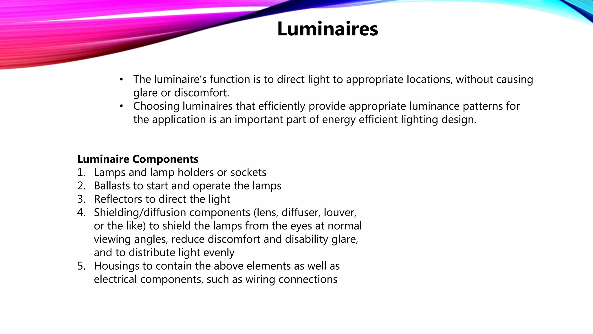 • The luminaire’s function is to direct light to appropriate locations, without causing
glare or discomfort.
• Choosing luminaires that efficiently provide appropriate luminance patterns for
the application is an important part of energy efficient lighting design.
Luminaire Components
1. Lamps and lamp holders or sockets
2. Ballasts to start and operate the lamps
3. Reflectors to direct the light
4. Shielding/diffusion components (lens, diffuser, louver,
or the like) to shield the lamps from the eyes at normal
viewing angles, reduce discomfort and disability glare,
and to distribute light evenly
5. Housings to contain the above elements as well as
electrical components, such as wiring connections
Luminaires
 