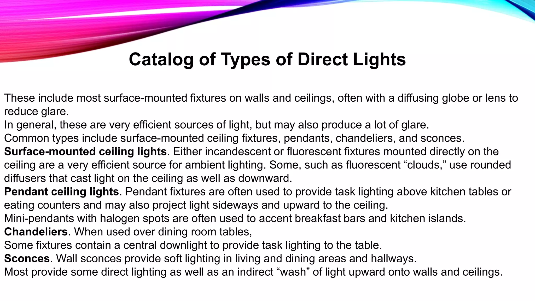 Catalog of Types of Direct Lights
These include most surface-mounted fixtures on walls and ceilings, often with a diffusing globe or lens to
reduce glare.
In general, these are very efficient sources of light, but may also produce a lot of glare.
Common types include surface-mounted ceiling fixtures, pendants, chandeliers, and sconces.
Surface-mounted ceiling lights. Either incandescent or fluorescent fixtures mounted directly on the
ceiling are a very efficient source for ambient lighting. Some, such as fluorescent “clouds,” use rounded
diffusers that cast light on the ceiling as well as downward.
Pendant ceiling lights. Pendant fixtures are often used to provide task lighting above kitchen tables or
eating counters and may also project light sideways and upward to the ceiling.
Mini-pendants with halogen spots are often used to accent breakfast bars and kitchen islands.
Chandeliers. When used over dining room tables,
Some fixtures contain a central downlight to provide task lighting to the table.
Sconces. Wall sconces provide soft lighting in living and dining areas and hallways.
Most provide some direct lighting as well as an indirect “wash” of light upward onto walls and ceilings.
 