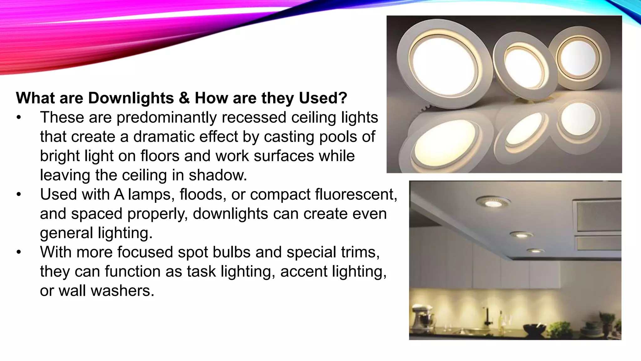 What are Downlights & How are they Used?
• These are predominantly recessed ceiling lights
that create a dramatic effect by casting pools of
bright light on floors and work surfaces while
leaving the ceiling in shadow.
• Used with A lamps, floods, or compact fluorescent,
and spaced properly, downlights can create even
general lighting.
• With more focused spot bulbs and special trims,
they can function as task lighting, accent lighting,
or wall washers.
 