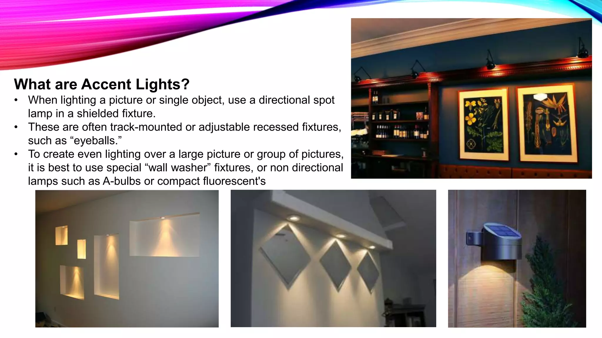 What are Accent Lights?
• When lighting a picture or single object, use a directional spot
lamp in a shielded fixture.
• These are often track-mounted or adjustable recessed fixtures,
such as “eyeballs.”
• To create even lighting over a large picture or group of pictures,
it is best to use special “wall washer” fixtures, or non directional
lamps such as A-bulbs or compact fluorescent's
 