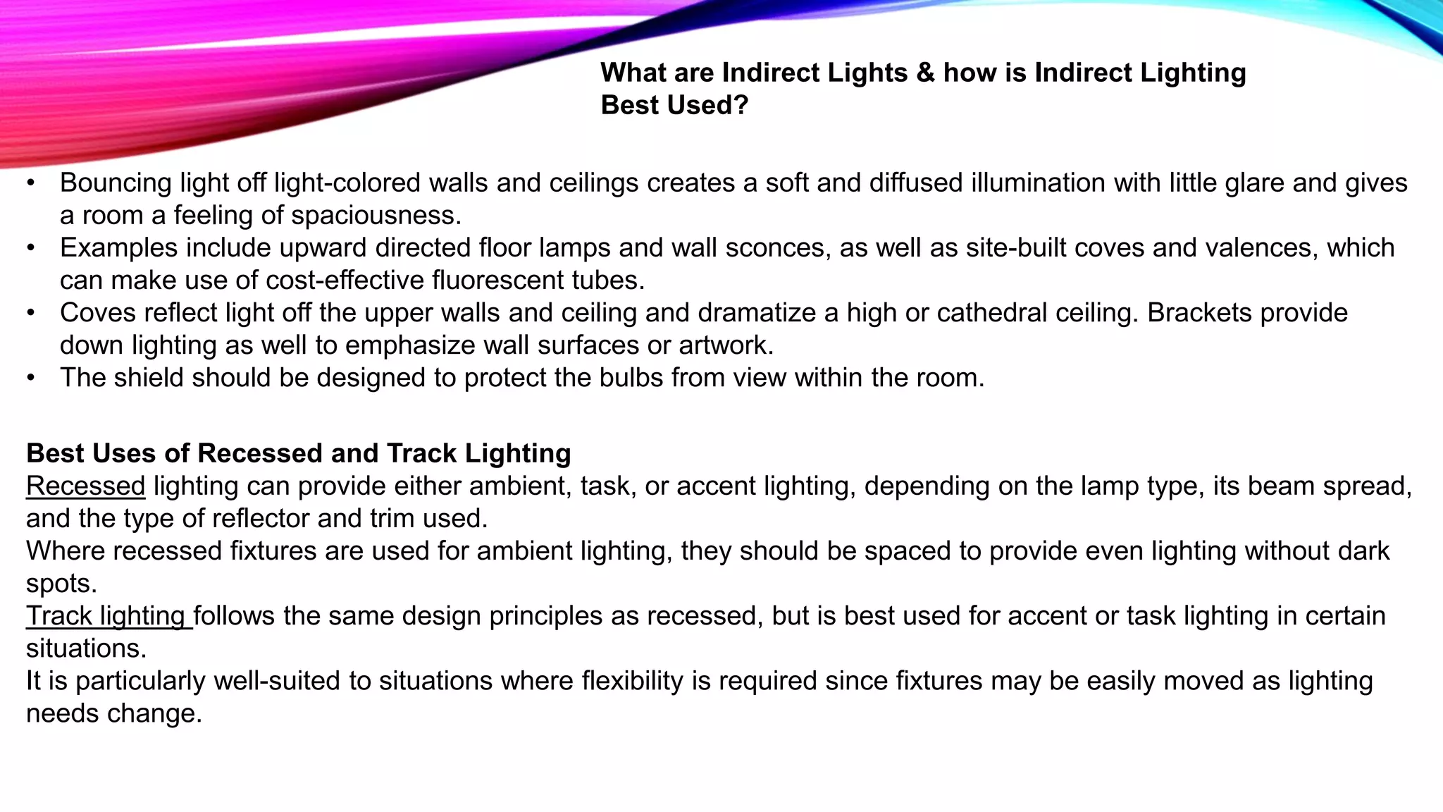 What are Indirect Lights & how is Indirect Lighting
Best Used?
• Bouncing light off light-colored walls and ceilings creates a soft and diffused illumination with little glare and gives
a room a feeling of spaciousness.
• Examples include upward directed floor lamps and wall sconces, as well as site-built coves and valences, which
can make use of cost-effective fluorescent tubes.
• Coves reflect light off the upper walls and ceiling and dramatize a high or cathedral ceiling. Brackets provide
down lighting as well to emphasize wall surfaces or artwork.
• The shield should be designed to protect the bulbs from view within the room.
Best Uses of Recessed and Track Lighting
Recessed lighting can provide either ambient, task, or accent lighting, depending on the lamp type, its beam spread,
and the type of reflector and trim used.
Where recessed fixtures are used for ambient lighting, they should be spaced to provide even lighting without dark
spots.
Track lighting follows the same design principles as recessed, but is best used for accent or task lighting in certain
situations.
It is particularly well-suited to situations where flexibility is required since fixtures may be easily moved as lighting
needs change.
 