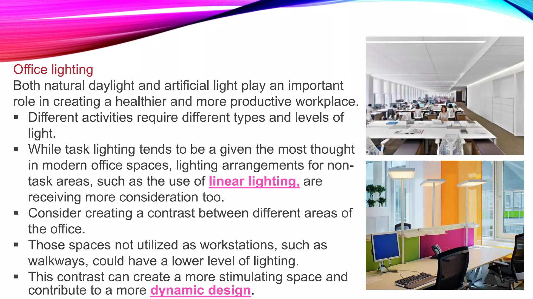 Office lighting
Both natural daylight and artificial light play an important
role in creating a healthier and more productive workplace.
 Different activities require different types and levels of
light.
 While task lighting tends to be a given the most thought
in modern office spaces, lighting arrangements for non-
task areas, such as the use of linear lighting, are
receiving more consideration too.
 Consider creating a contrast between different areas of
the office.
 Those spaces not utilized as workstations, such as
walkways, could have a lower level of lighting.
 This contrast can create a more stimulating space and
contribute to a more dynamic design.
 