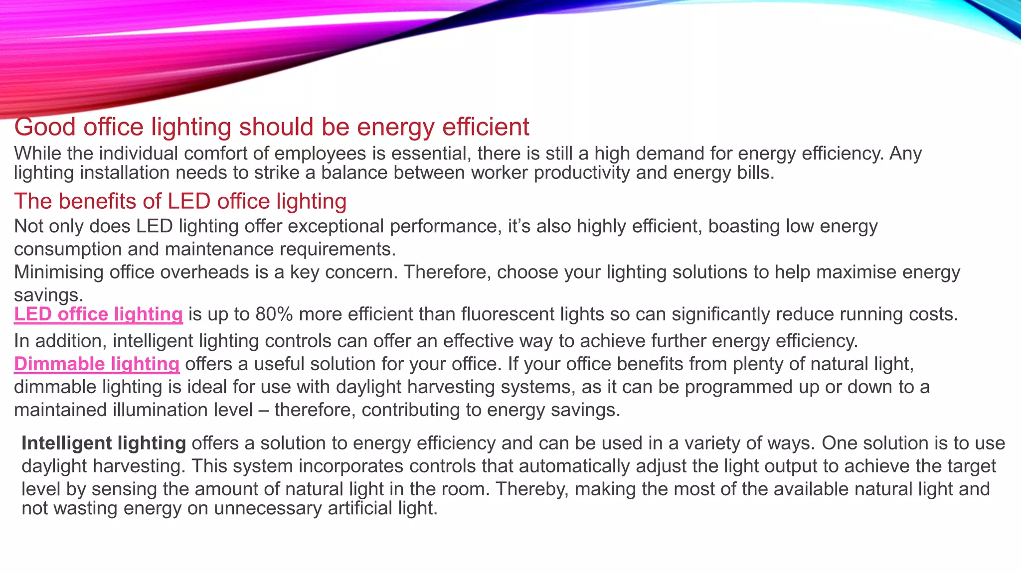 Good office lighting should be energy efficient
While the individual comfort of employees is essential, there is still a high demand for energy efficiency. Any
lighting installation needs to strike a balance between worker productivity and energy bills.
The benefits of LED office lighting
Not only does LED lighting offer exceptional performance, it’s also highly efficient, boasting low energy
consumption and maintenance requirements.
Minimising office overheads is a key concern. Therefore, choose your lighting solutions to help maximise energy
savings.
LED office lighting is up to 80% more efficient than fluorescent lights so can significantly reduce running costs.
In addition, intelligent lighting controls can offer an effective way to achieve further energy efficiency.
Dimmable lighting offers a useful solution for your office. If your office benefits from plenty of natural light,
dimmable lighting is ideal for use with daylight harvesting systems, as it can be programmed up or down to a
maintained illumination level – therefore, contributing to energy savings.
Intelligent lighting offers a solution to energy efficiency and can be used in a variety of ways. One solution is to use
daylight harvesting. This system incorporates controls that automatically adjust the light output to achieve the target
level by sensing the amount of natural light in the room. Thereby, making the most of the available natural light and
not wasting energy on unnecessary artificial light.
 