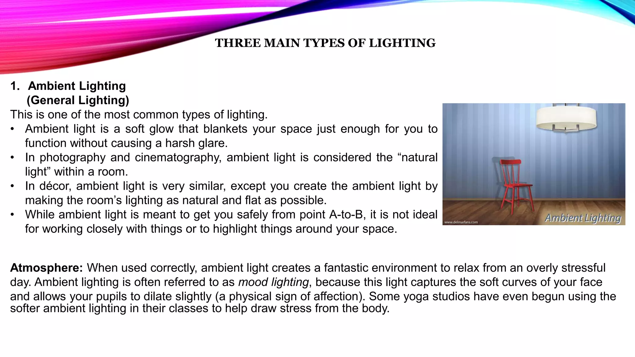 THREE MAIN TYPES OF LIGHTING
1. Ambient Lighting
(General Lighting)
This is one of the most common types of lighting.
• Ambient light is a soft glow that blankets your space just enough for you to
function without causing a harsh glare.
• In photography and cinematography, ambient light is considered the “natural
light” within a room.
• In décor, ambient light is very similar, except you create the ambient light by
making the room’s lighting as natural and flat as possible.
• While ambient light is meant to get you safely from point A-to-B, it is not ideal
for working closely with things or to highlight things around your space.
Atmosphere: When used correctly, ambient light creates a fantastic environment to relax from an overly stressful
day. Ambient lighting is often referred to as mood lighting, because this light captures the soft curves of your face
and allows your pupils to dilate slightly (a physical sign of affection). Some yoga studios have even begun using the
softer ambient lighting in their classes to help draw stress from the body.
 