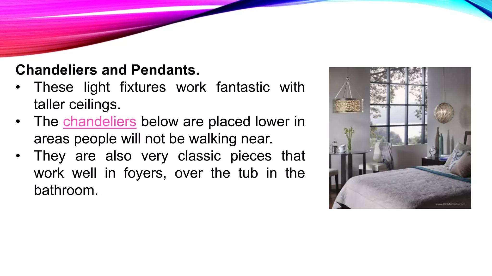 Chandeliers and Pendants.
• These light fixtures work fantastic with
taller ceilings.
• The chandeliers below are placed lower in
areas people will not be walking near.
• They are also very classic pieces that
work well in foyers, over the tub in the
bathroom.
 