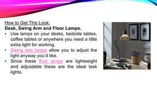 How to Get This Look:
Desk, Swing Arm and Floor Lamps.
• Use lamps on your desks, bedside tables,
coffee tables or anywhere you need a little
extra light for working.
• Swing arm lamps allow you to adjust the
light anyway you’d like.
• Since these floor lamps are lightweight
and adjustable these are the ideal task
lights.
 