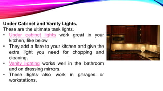 Under Cabinet and Vanity Lights.
These are the ultimate task lights.
• Under cabinet lights work great in your
kitchen, like below.
• They add a flare to your kitchen and give the
extra light you need for chopping and
cleaning.
• Vanity lighting works well in the bathroom
and on dressing mirrors.
• These lights also work in garages or
workstations.
 