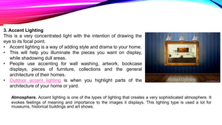 3. Accent Lighting
This is a very concentrated light with the intention of drawing the
eye to its focal point.
• Accent lighting is a way of adding style and drama to your home.
• This will help you illuminate the pieces you want on display,
while shadowing dull areas.
• People use accenting for wall washing, artwork, bookcase
displays, pieces of furniture, collections and the general
architecture of their homes.
• Outdoor accent lighting is when you highlight parts of the
architecture of your home or yard.
Atmosphere. Accent lighting is one of the types of lighting that creates a very sophisticated atmosphere. It
evokes feelings of meaning and importance to the images it displays. This lighting type is used a lot for
museums, historical buildings and art shows.
 