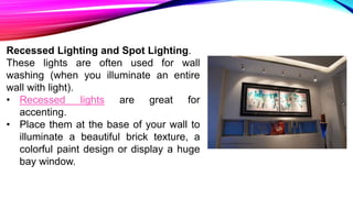 Recessed Lighting and Spot Lighting.
These lights are often used for wall
washing (when you illuminate an entire
wall with light).
• Recessed lights are great for
accenting.
• Place them at the base of your wall to
illuminate a beautiful brick texture, a
colorful paint design or display a huge
bay window.
 