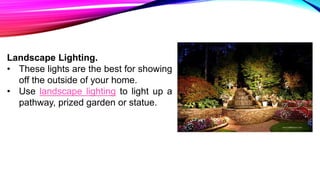 Landscape Lighting.
• These lights are the best for showing
off the outside of your home.
• Use landscape lighting to light up a
pathway, prized garden or statue.
 