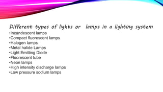 Different types of lights or lamps in a lighting system
•Incandescent lamps
•Compact fluorescent lamps
•Halogen lamps
•Metal halide Lamps
•Light Emitting Diode
•Fluorescent tube
•Neon lamps
•High intensity discharge lamps
•Low pressure sodium lamps
 