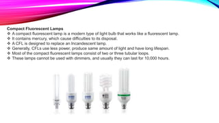 Compact Fluorescent Lamps
 A compact fluorescent lamp is a modern type of light bulb that works like a fluorescent lamp.
 It contains mercury, which cause difficulties to its disposal.
 A CFL is designed to replace an Incandescent lamp.
 Generally, CFLs use less power, produce same amount of light and have long lifespan.
 Most of the compact fluorescent lamps consist of two or three tubular loops.
 These lamps cannot be used with dimmers, and usually they can last for 10,000 hours.
 