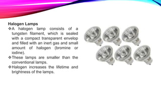 Halogen Lamps
A halogen lamp consists of a
tungsten filament, which is sealed
with a compact transparent envelop
and filled with an inert gas and small
amount of halogen (bromine or
iodine).
These lamps are smaller than the
conventional lamps.
Halogen increases the lifetime and
brightness of the lamps.
 
