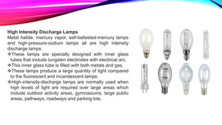 High Intensity Discharge Lamps
Metal halide, mercury vapor, self-ballasted-mercury lamps
and high-pressure-sodium lamps all are high intensity
discharge lamps.
These lamps are specially designed with inner glass
tubes that include tungsten electrodes with electrical arc.
This inner glass tube is filled with both metals and gas.
These lamps produce a large quantity of light compared
to the fluorescent and incandescent lamps.
High-intensity-discharge lamps are normally used when
high levels of light are required over large areas which
include outdoor activity areas, gymnasiums, large public
areas, pathways, roadways and parking lots.
 
