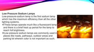 Low Pressure Sodium Lamps
Low-pressure-sodium lamp is the first sodium lamp
which has the maximum efficiency than all the other
lighting systems.
These lamps operate much like a fluorescent lamp
and there is a brief heat up period for the lamp to
reach full brightness.
Low pressure sodium lamps are commonly used in
places like roads, pathways, outdoor areas and
parking lot wherein color is not important as such.
 