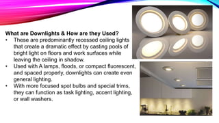 What are Downlights & How are they Used?
• These are predominantly recessed ceiling lights
that create a dramatic effect by casting pools of
bright light on floors and work surfaces while
leaving the ceiling in shadow.
• Used with A lamps, floods, or compact fluorescent,
and spaced properly, downlights can create even
general lighting.
• With more focused spot bulbs and special trims,
they can function as task lighting, accent lighting,
or wall washers.
 
